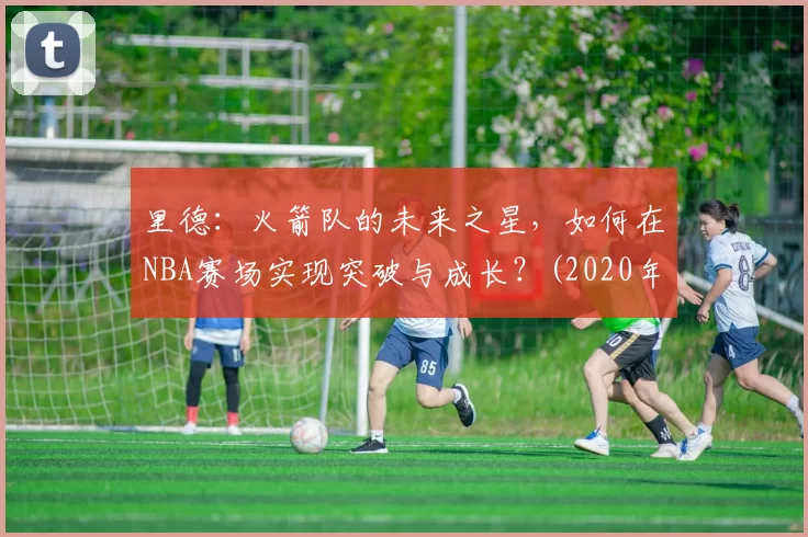里德：火箭队的未来之星，如何在NBA赛场实现突破与成长？(2020年火箭队伍德)