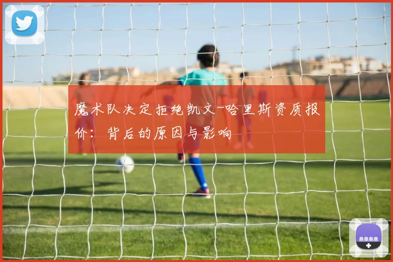 魔术队决定拒绝凯文-哈里斯资质报价：背后的原因与影响