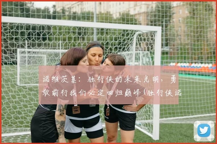 诺维茨基：独行侠的未来光明，勇敢前行我们必定回归巅峰(独行侠诺维斯基)