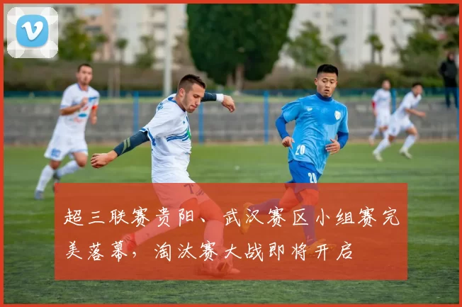 超三联赛贵阳、武汉赛区小组赛完美落幕，淘汰赛大战即将开启