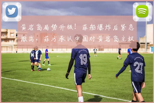 黄岩岛局势升级！菲船爆炸后紧急撤离，菲方承认中国对黄岩岛主权