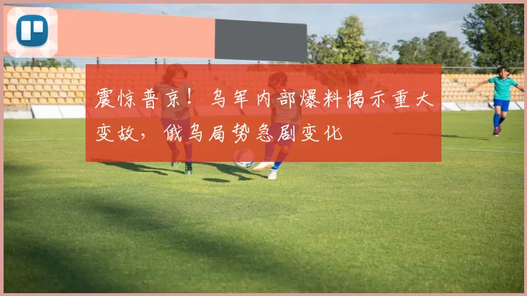 震惊普京！乌军内部爆料揭示重大变故，俄乌局势急剧变化